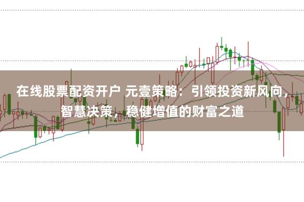 在线股票配资开户 元壹策略：引领投资新风向，智慧决策，稳健增值的财富之道