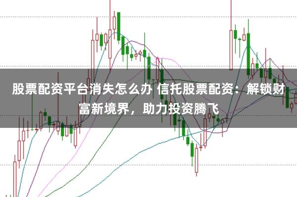 股票配资平台消失怎么办 信托股票配资：解锁财富新境界，助力投资腾飞