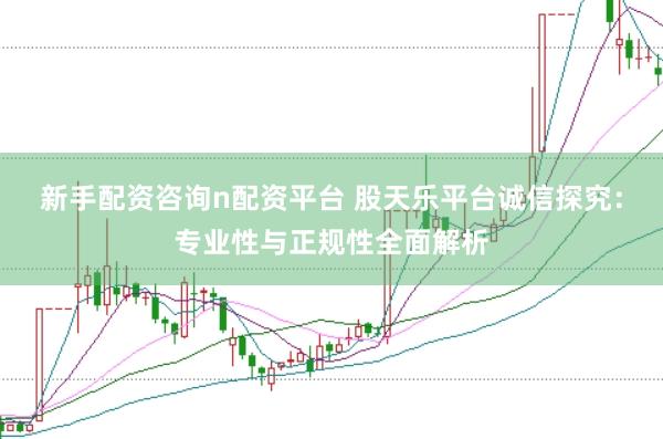 新手配资咨询n配资平台 股天乐平台诚信探究：专业性与正规性全面解析