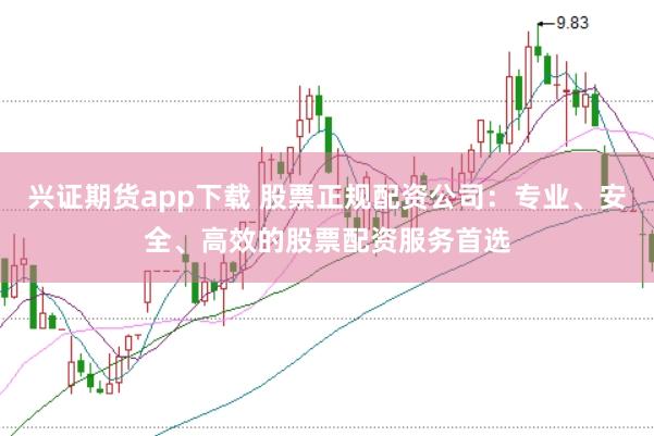 兴证期货app下载 股票正规配资公司：专业、安全、高效的股票配资服务首选