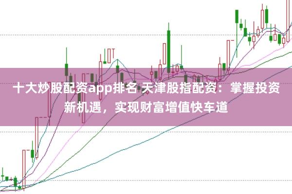 十大炒股配资app排名 天津股指配资：掌握投资新机遇，实现财富增值快车道