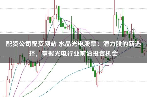 配资公司配资网站 水晶光电股票：潜力股的新选择，掌握光电行业前沿投资机会