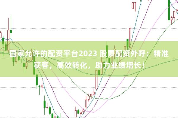 国家允许的配资平台2023 股票配资外呼：精准获客，高效转化，助力业绩增长！