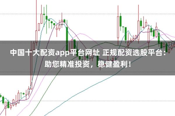中国十大配资app平台网址 正规配资选股平台：助您精准投资，稳健盈利！