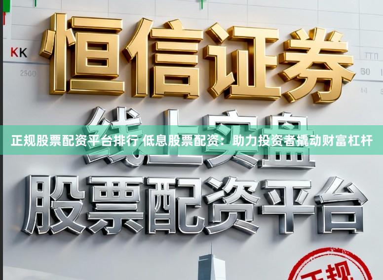 正规股票配资平台排行 低息股票配资：助力投资者撬动财富杠杆