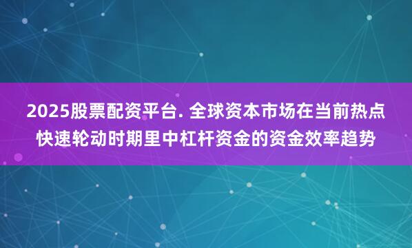 2025股票配资平台. 全球资本市场在当前热点快速轮动时期里中杠杆资金的资金效率趋势