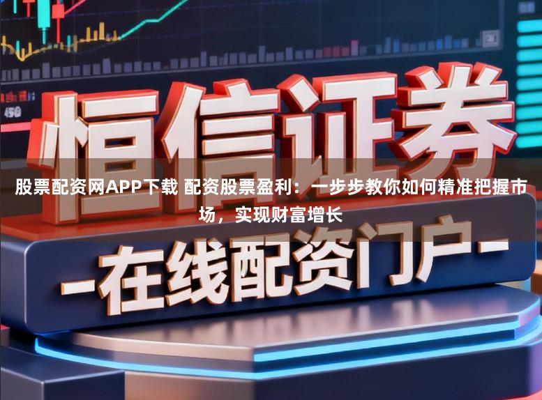 股票配资网APP下载 配资股票盈利：一步步教你如何精准把握市场，实现财富增长